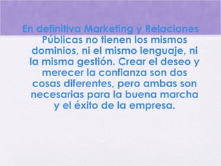 En definitiva Marketing y Relaciones
Públicas no tienen los mismos
dominios, ni el mismo lenguaje, ni
la misma gestión. Crear el deseo y
merecer la confianza son dos
cosas diferentes, pero ambas son
necesarias para la buena marcha
y el éxito de la empresa.
 