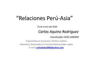 “Relaciones Perú-Asia”
23 de enero del 2020
Carlos Aquino Rodríguez
Coordinador CEAS-UNMSM
- Especialista en Economía y Política asiática
- Maestría y Doctorado en la Universidad de Kobe, Japón
-E-mail: carloskobe2005@yahoo.com
 