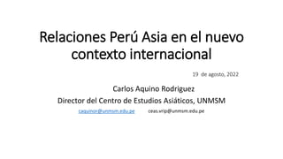 Relaciones Perú Asia en el nuevo
contexto internacional
19 de agosto, 2022
Carlos Aquino Rodriguez
Director del Centro de Estudios Asiáticos, UNMSM
caquinor@unmsm.edu.pe ceas.vrip@unmsm.edu.pe
 