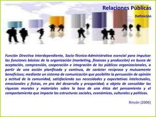 Función Directiva Interdependiente, Socio-Técnico-Administrativa esencial para impulsar
las funciones básicas de la organización (marketing, finanzas y producción) en busca de
aceptación, comprensión, cooperación e integración de los públicos organizacionales, a
partir de una acción planificada y continua, de carácter recíproco y mutuamente
beneficioso; mediante un sistema de comunicación que posibilite la persuasión de opinión
y actitud de la comunidad, satisfaciendo sus necesidades y expectativas intelectuales,
emocionales y físicas, en pro del desarrollo y prosperidad; a objeto de consolidar las
riquezas morales y materiales sobre la base de una ética del pensamiento y el
comportamiento que impacte las estructuras sociales, económicas, culturales y políticas.
Rincón (2006)
Relaciones Públicas
Definición
 