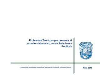 Problemas Teóricos que presenta el
estudio sistemático de las Relaciones
Públicas
Mayo 2010II Encuentro de Instituciones Universitarias que Imparten Estudios de Relaciones Públicas
 