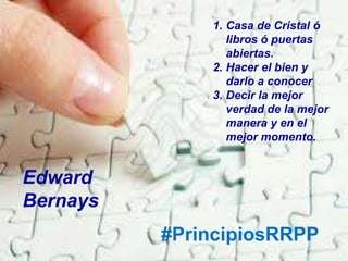 #PrincipiosRRPP
1. Casa de Cristal ó
libros ó puertas
abiertas.
2. Hacer el bien y
darlo a conocer
3. Decir la mejor
verdad de la mejor
manera y en el
mejor momento.
Edward
Bernays
 