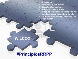 #PrincipiosRRPP
WILCOX
1. Di la verdad
2. Demuestralo con acción
3. Escucha al consumidor
4. Dirige con vista al futuro
5. Dirige las relaciones Públicas como si
toda la empresa dependiera de ella
6. Permanece tranquilo y paciente y con
buen humor.
 