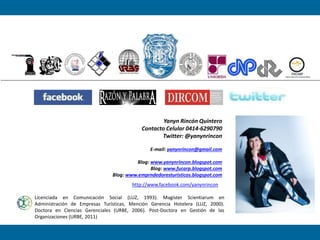 Yanyn Rincón Quintero
Contacto Celular 0414-6290790
Twitter: @yanynrincon
E-mail: yanynrincon@gmail.com
Blog: www.yanynrincon.blogspot.com
Blog: www.fucarp.blogspot.com
Blog: www.emprndedoresturisticos.blogspot.com
Licenciada en Comunicación Social (LUZ, 1993). Magíster Scientiarum en
Administración de Empresas Turísticas, Mención Gerencia Hotelera (LUZ, 2000).
Doctora en Ciencias Gerenciales (URBE, 2006). Post-Doctora en Gestión de las
Organizaciones (URBE, 2011)
http://www.facebook.com/yanynrincon
 