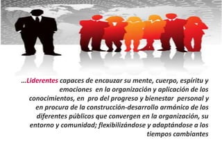 …Liderentes capaces de encauzar su mente, cuerpo, espíritu y
emociones en la organización y aplicación de los
conocimientos, en pro del progreso y bienestar personal y
en procura de la construcción-desarrollo armónico de los
diferentes públicos que convergen en la organización, su
entorno y comunidad; flexibilizándose y adaptándose a los
tiempos cambiantes
 