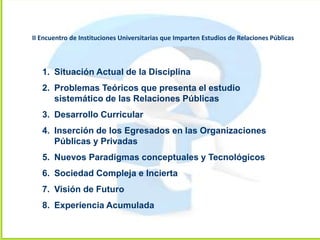 1. Situación Actual de la Disciplina
2. Problemas Teóricos que presenta el estudio
sistemático de las Relaciones Públicas
3. Desarrollo Curricular
4. Inserción de los Egresados en las Organizaciones
Públicas y Privadas
5. Nuevos Paradigmas conceptuales y Tecnológicos
6. Sociedad Compleja e Incierta
7. Visión de Futuro
8. Experiencia Acumulada
II Encuentro de Instituciones Universitarias que Imparten Estudios de Relaciones Públicas
 