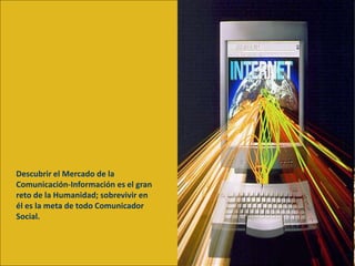 Descubrir el Mercado de la
Comunicación-Información es el gran
reto de la Humanidad; sobrevivir en
él es la meta de todo Comunicador
Social.
 