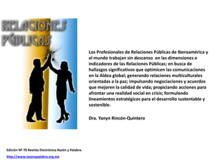 Los Profesionales de Relaciones Públicas de Iberoamérica y
el mundo trabajan sin descanso en las dimensiones e
indicadores de las Relaciones Públicas; en busca de
hallazgos significativos que optimicen las comunicaciones
en la Aldea global; generando relaciones multiculturales
orientadas a la paz; impulsando negociaciones y acuerdos
que mejoren la calidad de vida; propiciando acciones para
afrontar una realidad social en crisis; formulando
lineamientos estratégicos para el desarrollo sustentable y
sostenible.
Dra. Yanyn Rincón-Quintero
Edición Nº 70 Revista Electrónica Razón y Palabra.
http://www.razonypalabra.org.mx
 