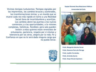 Vivimos tiempos turbulentos; Tiempos signados por
los imprevistos, los cambios bruscos y acelerados,
las transformaciones lentas; y un mundo que se
mueve cada vez más rápido en torno a una Realidad
Social llena de incertidumbres y acertijos.
Los cambios abren las puertas a los nuevos
comienzos y a las oportunidades; a la visiones
complejas, holísticas, flexibles; pero solo pueden
resistir a ellos quienes están revestidos de
entusiasmo, paciencia, respeto por sí mismos y
tolerancia por los otros, alegría por la vida; Fe y
Confianza en que no le será dada ninguna carga que
no pueda llevar.
Profa. Margarita Sánchez Ferrer
Profa. Eleonora Parra de Párraga
Profa. Lizyllén Fernández
Profa. Arminda García
Profa. Yanyn Rincón-Quintero
Equipo Docente Área Relaciones Públicas
Universidad del Zulia
 