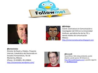 @octavioislas
Director de Razón y Palabra. Proyecto
Internet, Catedrático del Doctorado en
Estudios Humanísticos, Tec de
Monterrey, México.
iPhone: 19.433891,-99.139824 ·
http://octavioislas.wordpress.com/
@jhidalgo
Coord. Licenciatura en Comunicación e
Investigador del CICA en la Universidad
Anáhuac, periodista fan de las TIC y
demás medios de comunicación
México ·
http://inmersioneducativa.blogspot.com
@fernand0
Soy profesor. Sólo estoy probando, puedo
dejarlo cuando quiera. Mi bitácora es
http://fernand0.blogalia.com/ y puedes seguirla
en @reflexioneseir
 