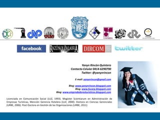 Yanyn Rincón Quintero
Contacto Celular 0414-6290790
Twitter: @yanynrincon
E-mail: yanynrincon@gmail.com
Blog: www.yanynrincon.blogspot.com
Blog: www.fucarp.blogspot.com
Blog: www.emprndedoresturisticos.blogspot.com
Licenciada en Comunicación Social (LUZ, 1993). Magíster Scientiarum en Administración de
Empresas Turísticas, Mención Gerencia Hotelera (LUZ, 2000). Doctora en Ciencias Gerenciales
(URBE, 2006). Post-Doctora en Gestión de las Organizaciones (URBE, 2011)
 