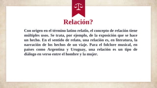 Relación?
Con origen en el término latino relatĭo, el concepto de relación tiene
múltiples usos. Se trata, por ejemplo, de la exposición que se hace
un hecho. En el sentido de relato, una relación es, en literatura, la
narración de los hechos de un viaje. Para el folclore musical, en
países como Argentina y Uruguay, una relación es un tipo de
diálogo en verso entre el hombre y la mujer.
 