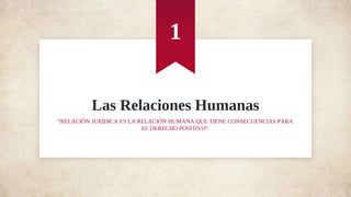Las Relaciones Humanas
“RELACIÓN JURÍDICA ES LA RELACIÓN HUMANA QUE TIENE CONSECUENCIAS PARA
EL DERECHO POSITIVO”.
1
 