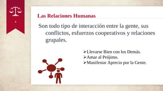Las Relaciones Humanas
Son todo tipo de interacción entre la gente, sus
conflictos, esfuerzos cooperativos y relaciones
grupales.
4
Llevarse Bien con los Demás.
Amar al Prójimo.
Manifestar Aprecio por la Gente.
 