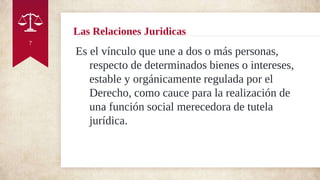 Las Relaciones Juridicas
Es el vínculo que une a dos o más personas,
respecto de determinados bienes o intereses,
estable y orgánicamente regulada por el
Derecho, como cauce para la realización de
una función social merecedora de tutela
jurídica.
7
 