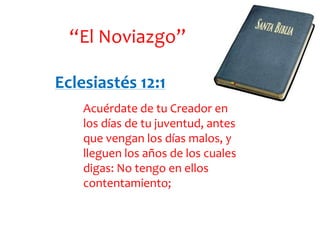 “El Noviazgo”
Eclesiastés 12:1
Acuérdate de tu Creador en
los días de tu juventud, antes
que vengan los días malos, y
lleguen los años de los cuales
digas: No tengo en ellos
contentamiento;

 