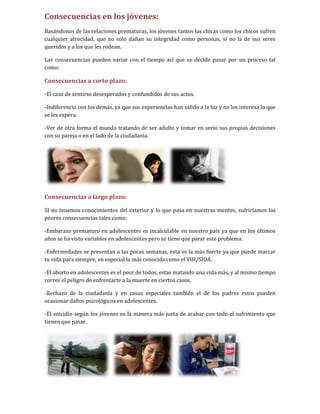 Consecuencias en los jóvenes:
Basándonos de las relaciones prematuras, los jóvenes tantos las chicas como los chicos sufren
cualquier atrocidad, que no solo dañan su integridad como personas, si no la de sus seres
queridos y a los que les rodean.

Las consecuencias pueden variar con el tiempo así que se decide pasar por un proceso tal
como:

Consecuencias a corto plazo:

-El caso de sentirse desesperados y confundidos de sus actos.

-Indiferencia con los demás, ya que sus experiencias han salido a la luz y no les interesa lo que
se les espera.

-Ver de otra forma el mundo tratando de ser adulto y tomar en serio sus propias decisiones
con su pareja o en el lado de la ciudadanía.




Consecuencias a largo plazo:

SI no tenemos conocimientos del exterior y lo que pasa en nuestras mentes, sufriríamos las
peores consecuencias tales como:

-Embarazo prematuro en adolescentes es incalculable en nuestro país ya que en los últimos
años se ha visto variables en adolescentes pero se tiene que parar este problema.

-Enfermedades se presentan a las pocas semanas, esta es la más fuerte ya que puede marcar
tu vida para siempre, en especial la más conocida como el VIH/SIDA.

-El aborto en adolescentes es el peor de todos, estas matando una vida más, y al mismo tiempo
corres el peligro de enfrentarte a la muerte en ciertos casos.

-Rechazo de la ciudadanía y en casos especiales también el de los padres estos pueden
ocasionar daños psicológicos en adolescentes.

-El suicidio según los jóvenes es la manera más justa de acabar con todo el sufrimiento que
tienen que pasar.
 