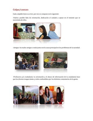 Culpa/causas:
Cada culpable tiene su error, por eso se compone en lo siguiente:

-Padres: posible falta de orientación, dedicación al cuidado y apoyo en el instante que se
necesitaba de ellos.




-Amigos: los malos amigos o mala junta son la causa principal en los problemas de la sociedad.




-Profesores y/o ciudadanía: la orientación y el abuso de información de la ciudadanía hace
que los jóvenes tengan dudas y estén confundidos por los distintos comentarios de la gente.
 
