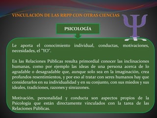 VINCULACIÓN DE LAS RRPP CON OTRAS CIENCIAS
Le aporta el conocimiento individual, conductas, motivaciones,
necesidades, el "YO".
En las Relaciones Públicas resulta primordial conocer las inclinaciones
humanas, como por ejemplo las ideas de una persona acerca de lo
agradable o desagradable que, aunque solo sea en la imaginación, crea
profundos resentimientos, y por eso al tratar con seres humanos hay que
considerarlos en su individualidad y en su conjunto, con sus miedos y sus
ideales, tradiciones, razones y sinrazones.
Motivación, personalidad y conducta son aspectos propios de la
Psicología que están directamente vinculados con la tarea de las
Relaciones Públicas.
PSICOLOGÍA
 