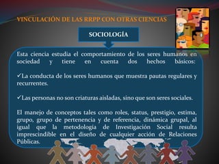 VINCULACIÓN DE LAS RRPP CON OTRAS CIENCIAS
Esta ciencia estudia el comportamiento de los seres humanos en
sociedad y tiene en cuenta dos hechos básicos:
La conducta de los seres humanos que muestra pautas regulares y
recurrentes.
Las personas no son criaturas aisladas, sino que son seres sociales.
El manejo de conceptos tales como roles, status, prestigio, estima,
grupo, grupo de pertenencia y de referencia, dinámica grupal, al
igual que la metodología de Investigación Social resulta
imprescindible en el diseño de cualquier acción de Relaciones
Públicas.
SOCIOLOGÍA
 