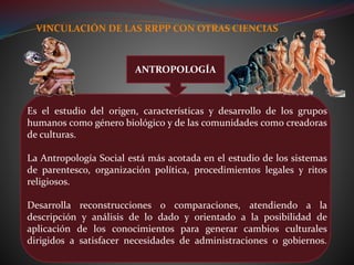 VINCULACIÓN DE LAS RRPP CON OTRAS CIENCIAS
Es el estudio del origen, características y desarrollo de los grupos
humanos como género biológico y de las comunidades como creadoras
de culturas.
La Antropología Social está más acotada en el estudio de los sistemas
de parentesco, organización política, procedimientos legales y ritos
religiosos.
Desarrolla reconstrucciones o comparaciones, atendiendo a la
descripción y análisis de lo dado y orientado a la posibilidad de
aplicación de los conocimientos para generar cambios culturales
dirigidos a satisfacer necesidades de administraciones o gobiernos.
ANTROPOLOGÍA
 