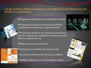 Programas integrales de comunicación interna.
Programas integrales de relaciones públicas,
comunicación corporativa y organizacional.
Producción de piezas de comunicación interna y
externa, revistas para empleados, informes anuales,
folletos corporativos, etc.
Relaciones con la comunidad.
Relaciones con medios de comunicación
Servicios de información (síntesis y análisis)
 Trabajo conjunto con otras diciplinas y áreas.
LAS RELACIONES PÚBLICAS ABARCAN UNA SERIE DE ACTIVIDADES QUE SE
PUEDEN CLASIFICAR EN:
 