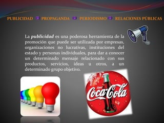 La publicidad es una poderosa herramienta de la
promoción que puede ser utilizada por empresas,
organizaciones no lucrativas, instituciones del
estado y personas individuales, para dar a conocer
un determinado mensaje relacionado con sus
productos, servicios, ideas u otros, a un
determinado grupo objetivo.
PUBLICIDAD PROPAGANDA PERIODISMO RELACIONES PÚBLICAS
 