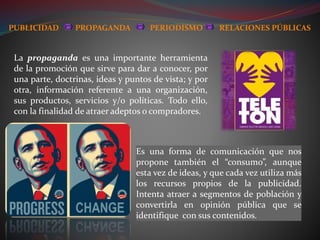 La propaganda es una importante herramienta
de la promoción que sirve para dar a conocer, por
una parte, doctrinas, ideas y puntos de vista; y por
otra, información referente a una organización,
sus productos, servicios y/o políticas. Todo ello,
con la finalidad de atraer adeptos o compradores.
Es una forma de comunicación que nos
propone también el “consumo”, aunque
esta vez de ideas, y que cada vez utiliza más
los recursos propios de la publicidad.
Intenta atraer a segmentos de población y
convertirla en opinión pública que se
identifique con sus contenidos.
PUBLICIDAD PROPAGANDA PERIODISMO RELACIONES PÚBLICAS
 