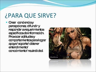 ¿PARA QUE SIRVE? Crear  conciencia y percepciones; difundir y responder a requerimientos  específicos de información. Provocar actitudes y comportamientos para lograr apoyo/ soporte/ obtener  entendimiento/ conocimiento/ neutralidad. 