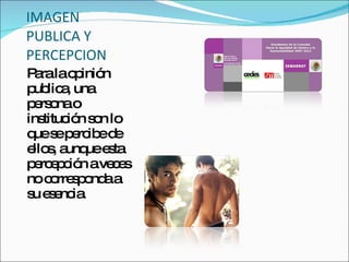 IMAGEN PUBLICA Y PERCEPCION Para la opinión publica, una persona o institución son lo que se percibe de ellos, aunque esta percepción a veces no corresponda a su esencia. 