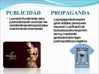 PUBLICIDAD   PROPAGANDA La misión fundamental de la publicidad es dar a conocer las características de los productos o servicios de una empresa.  La propaganda sirve para ganar adeptos, para que te requieran. La difusión de boca a boca de una opinión es muy importante generadora de imagen publica positiva o negativa. 