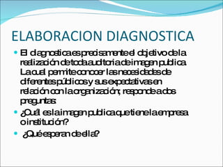 ELABORACION DIAGNOSTICA El diagnostica es precisamente el objetivo de la realización de toda auditoria de imagen publica. La cual permite conocer las necesidades de diferentes públicos y sus expectativas en relación con la organización; responde a dos preguntas: ¿Cuál es la imagen publica que tiene la empresa o institución? ¿Qué esperan de ella? 