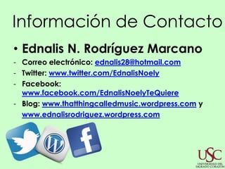 Información de Contacto
• Ednalis N. Rodríguez Marcano
- Correo electrónico: ednalis28@hotmail.com
- Twitter: www.twitter.com/EdnalisNoely
- Facebook:
  www.facebook.com/EdnalisNoelyTeQuiere
- Blog: www.thatthingcalledmusic.wordpress.com y
  www.ednalisrodriguez.wordpress.com
 