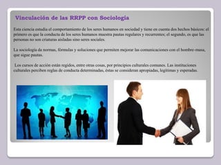 Vinculación de las RRPP con Sociología
Esta ciencia estudia el comportamiento de los seres humanos en sociedad y tiene en cuenta dos hechos básicos: el
primero es que la conducta de los seres humanos muestra pautas regulares y recurrentes; el segundo, es que las
personas no son criaturas aisladas sino seres sociales.
La sociología da normas, fórmulas y soluciones que permiten mejorar las comunicaciones con el hombre-masa,
que sigue pautas.
Los cursos de acción están regidos, entre otras cosas, por principios culturales comunes. Las instituciones
culturales perciben reglas de conducta determinadas, éstas se consideran apropiadas, legítimas y esperadas.
 