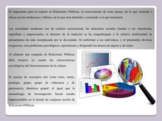 Es importante para el experto en Relaciones Públicas, el conocimiento de estas pautas, de lo que coincide o
choca con las tendencias y hábitos, de lo que será admitido y asimilado o lo que molestará.
Las sociedades modernas son de carácter asociacional, las relaciones sociales tienden a ser transitorias,
superfluas e impersonales, el dominio de la tradición se ha resquebrajado y la relativa uniformidad de
pensamiento ha sido reemplazada por la diversidad. Al uniformar a los individuos, y al plantearles diversas
exigencias, crea problemas psicológicos, reprimiendo y dirigiendo los deseos de alguno y de todos.
Al plantear una campaña de Relaciones Públicas
debe tomarse en cuenta las consecuencias
sociológicas del funcionamiento de la cultura.
El manejo de conceptos tale como roles, status,
prestigio, grupo, grupo de referencia y de
pertenencia, dinámica grupal, al igual que la
metodología de Investigación Social resulta
imprescindible en el diseño de cualquier acción de
Relaciones Públicas.
 