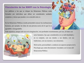 Vinculación de las RRPP con la Psicología
Los públicos a los que se dirigen las Relaciones Públicas están
formados por individuos que deben ser considerados unidades
completas y únicas que pueden o no coincidir entre sí.
En las Relaciones Públicas resulta primordial conocer las inclinaciones
humanas, por ejemplo, las ideas de una persona acerca de lo que le es
agradable o desagradable.
Toda injusticia, aunque solo sea en la imaginación, crea profundos resentimientos, por eso, al tratar con
Motivación, personalidad y conducta son aspectos propios de la
Psicología que están directamente vinculados con la tarea del
Relacionista Público.
seres humanos, hay que considerarlos en su individualidad y
en su conjunto, con sus miedos y sus ideales, con sus
tradiciones, con sus razones y sus sinrazones.
 