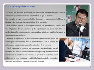  La psicología institucional
Alude a los procesos de creación de sentidos en las organizaciones, o sea a
comunicar no solo lo que se dice sino también lo que se muestra.
Por ejemplo: la ropa y espacios hablan de poder; el equipamiento habla de la
riqueza; y los modelos vinculares hablan de la ideología.
Las palabras, objetos y los comportamientos son portadores de sentido para
los integrantes de una empresa, y la significación de estos elementos es
producida por los mismos sujetos en una red de relaciones sociales, las que a la
vez ellos mismos producen.
Por eso, la importancia de analizar estos componentes que quizás no
comuniquen directamente pero si indirectamente, son la fuente de
información mas considerada por los miembros de la empresa.
Si el vocero de la empresa les comunica a sus empleados que el
rumor de una crisis es falso, mientras que sus gestos y comportamiento
manifiestan un estado de nerviosismo, se generará un mal clima en el
trabajo por la poca confianza y credibilidad que tendrán los empleados
por notar la tensión del vocero al desmentir el rumor.
 