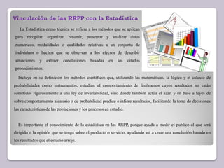 Incluye en su definición los métodos científicos que, utilizando las matemáticas, la lógica y el cálculo de
probabilidades como instrumentos, estudian el comportamiento de fenómenos cuyos resultados no están
sometidos rigurosamente a una ley de invariabilidad, sino donde también actúa el azar, y en base a leyes de
sobre comportamiento aleatorio o de probabilidad predice e infiere resultados, facilitando la toma de decisiones
las características de las poblaciones y los procesos en estudio.
Es importante el conocimiento de la estadística en las RRPP, porque ayuda a medir el publico al que será
dirigido o la opinión que se tenga sobre el producto o servicio, ayudando así a crear una conclusión basado en
los resultados que el estudio arroje.
Vinculación de las RRPP con la Estadística
La Estadística como técnica se refiere a los métodos que se aplican
para recopilar, organizar, resumir, presentar y analizar datos
numéricos, modalidades o cualidades relativas a un conjunto de
individuos o hechos que se observan a los efectos de describir
situaciones y extraer conclusiones basadas en los citados
procedimientos.
 
