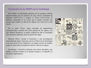 Vinculación de las RRPP con la Semiología
Para definir la Semiología partimos de las posturas clásicas
proporcionadas por los pioneros de ésta ciencia: Ferdinand de
Saussure (1857-1913) y Charles S. Pierce (1839-1914). El
primero, anunciaba en su Curso que se puede concebir una
ciencia que estudie la vida de los signos en el seno de la vida
social.
Por su parte, Pierce, figura principal de pragmatismo
norteamericano, concibe una teoría general de los signos, a lo
que llamará Semiótica; su aporte original ha sido el considerar
una estructura dinámica entre las partes del signo.
Mientras Pierce vincula la Semiótica a una investigación
esencialmente lógica, Saussure asocia el futuro de la Semiología
a la renovación de la Lingüística; la lengua servirá de modelo,
según él, para toda investigación sobre la vida de los signos.
Semiología y Semiótica dominan una misma disciplina, que
adopta el primer nombre en el mundo europeo y el segundo, en
los países anglosajones.
 