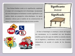 Para Roland Barthes reside en la significación, ampliando
el campo de la investigación de la Semiología, incorporando
una serie heterogénea de fenómenos sociales significativos que
analiza, desde una perspectiva crítico-ideológica. Así aporta
elementos valiosos para el análisis de las comunicaciones de
masas y en general para distintos tipos de textos sociales.
Si bien la Semiología se construye a través del leguaje
nos encontramos, en la actualidad con una disciplina
científica que ha sido capaz de redefinir su estrecha relación
con la lingüística y manifestarse como una nueva manera
independiente de acceder al estudio de los discursos
sociales.
 
