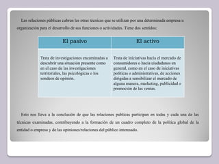 Las relaciones públicas cubren las otras técnicas que se utilizan por una determinada empresa u
organización para el desarrollo de sus funciones o actividades. Tiene dos sentidos:
Esto nos lleva a la conclusión de que las relaciones publicas participan en todas y cada una de las
técnicas examinadas, contribuyendo a la formación de un cuadro completo de la política global de la
entidad o empresa y de las opiniones/relaciones del público interesado.
El pasivo El activo
Trata de investigaciones encaminadas a
descubrir una situación presente como
en el caso de las investigaciones
territoriales, las psicológicas o los
sondeos de opinión.
Trata de iniciativas hacia el mercado de
consumidores o hacia ciudadanos en
general, como en el caso de iniciativas
políticas o administrativas, de acciones
dirigidas a sensibilizar el mercado de
alguna manera, marketing, publicidad o
promoción de las ventas.
 