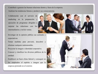 - Contribuir a generar las buenas relaciones dentro y fuera de la empresa.
- Analizar las tendencias futuras y predecir sus consecuencias.
- Colaboración con el servicio de
marketing en la preparación y
ejecución de programas dirigidos a
mejorar las relaciones con los
intermediarios y red de ventas.
- Investigar de la opinión pública sus actitudes y
expectativas.
- Tomar medidas para prevenir, descubrir y
eliminar cualquier malentendido.
- Proyectar la imagen e identidad corporativa.
- Conocer y clasificar los diversos públicos de la
entidad.
- Establecer un buen clima laboral y conseguir en
los empleados el espíritu e imagen que la
empresa pretende en el exterior.
 