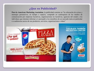 Para la American Marketing Asociation, la publicidad consiste en “la colocación de avisos y
mensajes persuasivos, en tiempo o espacio, comprado en cualesquiera de los medios de
comunicación por empresas lucrativas, organizaciones no lucrativas, agencias del estado y los
individuos que intentan informar y/o persuadir a los miembros de un mercado meta en particular
o a audiencias acerca de sus productos, servicios, organizaciones o ideas”
¿Que es Publicidad?
 