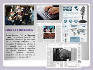 Según Ortega, Felix y Humanes
(2000), en términos generales, el
periodismo “es el oficio que tiene como
fin la búsqueda exhaustiva y la
producción de noticias que informen a
la sociedad sobre su contexto
inmediato. El periodismo se materializa
en cápsulas informativa (noticias,
crónicas, reportajes, entrevistas,
infografías) que buscan sintetizar un
momento o un evento específico”.
¿Qué es periodismo?
 
