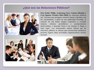 Para Kotler Philip, Armstrong Gary, Cámara Dionisio y
Cruz Ignacio, Prentice Hall (2004) las relaciones públicas
son "acciones que persiguen construir buenas relaciones con
los consumidores a partir de una publicidad favorable, la
creación de una buena imagen corporativa y evitando
rumores, artículos periodísticos o acontecimientos
desfavorables, o haciendo frente a los mismos si llegan a
tener lugar". Los mencionados autores indican que las
relaciones públicas se utilizan para promocionar productos,
personas, lugares, ideas, actividades, organizaciones e incluso
naciones.
¿Qué son las Relaciones Públicas?
 