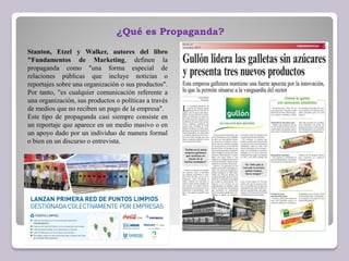 ¿Qué es Propaganda?
Stanton, Etzel y Walker, autores del libro
"Fundamentos de Marketing, definen la
propaganda como "una forma especial de
relaciones públicas que incluye noticias o
reportajes sobre una organización o sus productos".
Por tanto, "es cualquier comunicación referente a
una organización, sus productos o políticas a través
de medios que no reciben un pago de la empresa".
Este tipo de propaganda casi siempre consiste en
un reportaje que aparece en un medio masivo o en
un apoyo dado por un individuo de manera formal
o bien en un discurso o entrevista.
 