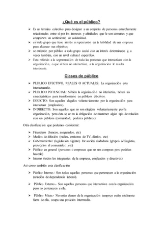 ¿Qué es el público? 
 Es un término colectivo para designar a un conjunto de personas estrechamente 
relacionadas entre sí por los intereses y afinidades que le son comunes y que 
comparten un sentimiento de solidaridad. 
 es todo grupo que tiene interés o repercusión en la habilidad de una empresa 
para alcanzar sus objetivos. 
 se entiende por público a todo grupo social con un interés determinado y, a 
veces también, con un nivel cultural específico. 
 Esta referido a la segmentación de toda las personas que interactúan con la 
organización, o que sí bien no interactúan, a la organización le resulta 
interesante. 
Clases de público 
 PUBLICO EFECTIVO, REALES O ACTUALES: La organización esta 
interactuando. 
 PUBLICO POTENCIAL: Si bien la organización no interactúa, tienen las 
características para transformarse en públicos efectivos. 
 DIRECTO: Son aquellos elegidos voluntariamente por la organización para 
interactuar (empleados). 
 INDIRECTO: Son aquellos que no son elegidos voluntariamente por la 
organización, pero ésta se ve en la obligación de mantener algún tipo de relación 
con sus públicos (comunidad, poderes públicos). 
Otra clasificación que podemos considerar: 
 Financiero (bancos, asegurados, etc) 
 Medios de difusión (radios, emisoras de TV, diarios, etc) 
 Gubernamental (legislación vigente) De acción ciudadana (grupos ecologistas, 
protección al consumidor, etc) 
 Público en general (personas o empresas que no nos compran pero podrían 
hacerlo) 
 Interno (todos los integrantes de la empresa, empleados y directivos) 
Asi como también esta clasificación 
 Público Interno.- Son todas aquellas personas que pertenecen a la organización 
(relación de dependencia laboral). 
 Público Externo.- Son aquellas personas que interactúan con la organización 
pero no pertenecen a ella. 
 Público Mixto.- No están dentro de la organización tampoco están totalmente 
fuera de ella, ocupa una posición intermedia. 
 