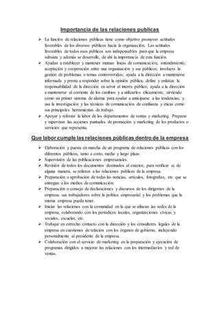 Importancia de las relaciones publicas 
 La función de relaciones públicas tiene como objetivo promover actitudes 
favorables de los diversos públicos hacia la organización. Las actitudes 
favorables de todos esos públicos son indispensables para que la empresa 
subsista y además se desarrolle, de ahí la importancia de esta función. 
 Ayudan a establecer y mantener mutuas líneas de comunicación, entendimiento, 
aceptación y cooperación entre una organización y sus públicos; involucra la 
gestión de problemas o temas controvertidos; ayuda a la dirección a mantenerse 
informada y presta a responder sobre la opinión pública; define y enfatiza la 
responsabilidad de la dirección en servir al interés público; ayuda a la dirección 
a mantenerse al corriente de los cambios y a utilizarlos eficazmente, sirviendo 
como un primer sistema de alarma para ayudar a anticiparse a las tendencias; y 
usa la investigación y las técnicas de comunicación de confianza y éticas como 
sus principales herramientas de trabajo. 
 Apoyar y reforzar la labor de los departamentos de ventas y marketing. Preparar 
y supervisar las acciones puntuales de promoción y marketing de los productos o 
servicios que representa. 
Que labor cumple las relaciones públicas dentro de la empresa 
 Elaboración y puesta en marcha de un programa de relaciones públicas con los 
diferentes públicos, tanto a corto, medio y largo plazo. 
 Supervisión de las publicaciones empresariales. 
 Revisión de todos los documentos destinados al exterior, para verificar si, de 
alguna manera, se refieren a las relaciones públicas de la empresa. 
 Preparación o aprobación de todas las noticias, artículos, fotografías, etc. que se 
entregan a los medios de comunicación. 
 Preparación o consejo de declaraciones y discursos de los dirigentes de la 
empresa. sus trabajadores sobre la política empresarial y los problemas que la 
misma empresa pueda tener. 
 Iniciar las relaciones con la comunidad en la que se afincan las sedes de la 
empresa, colaborando con los periódicos locales, organizaciones cívicas y 
sociales, escuelas, etc. 
 Trabajar en estrecho contacto con la dirección y los consultores legales de la 
empresa en cuestiones de relación con los órganos de gobierno, incluyendo 
personalmente al presidente de la empresa. 
 Colaboración con el servicio de marketing en la preparación y ejecución de 
programas dirigidos a mejorar las relaciones con los intermediarios y red de 
ventas. 
 