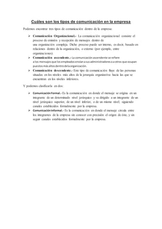 Cuáles son los tipos de comunicación en la empresa 
Podemos encontrar tres tipos de comunicación dentro de la empresa: 
 Comunicación Organizacional.- La comunicación organizacional consiste el 
proceso de emisión y recepción de mensajes dentro de 
una organización compleja. Dicho proceso puede ser interno, es decir, basado en 
relaciones dentro de la organización, o externo (por ejemplo, entre 
organizaciones). 
 Comunicación ascendente.- La comunicación ascendente se refiere 
a los mensajes que los empleados envían a sus administradores o a otros que ocupan 
puestos más altos dentro dela organización. 
 Comunicación descendente.- Este tipo de comunicación fluye de las personas 
situadas en los niveles más altos de la jerarquía organizativa hacia las que se 
encuentran en los niveles inferiores. 
Y podemos clasificarla en dos: 
 Comunicación Formal.- Es la comunicación en donde el mensaje se origina en un 
integrante de un determinado nivel jerárquico y va dirigido a un integrante de un 
nivel jerárquico superior, de un nivel inferior, o de un mismo nivel; siguiendo 
canales establecidos formalmente por la empresa. 
 Comunicación Informal.- Es la comunicación en donde el mensaje circula entre 
los integrantes de la empresa sin conocer con precisión el origen de éste, y sin 
seguir canales establecidos formalmente por la empresa. 
