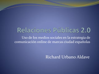 Uso de los medios sociales en la estrategia de
comunicación online de marcas ciudad españolas
Richard Urbano Aldave
 